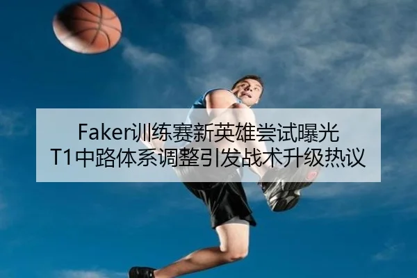 Faker训练赛新英雄尝试曝光 T1中路体系调整引发战术升级热议
